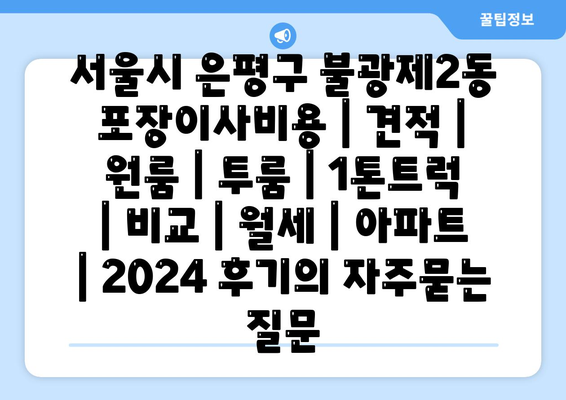 서울시 은평구 불광제2동 포장이사비용 | 견적 | 원룸 | 투룸 | 1톤트럭 | 비교 | 월세 | 아파트 | 2024 후기
