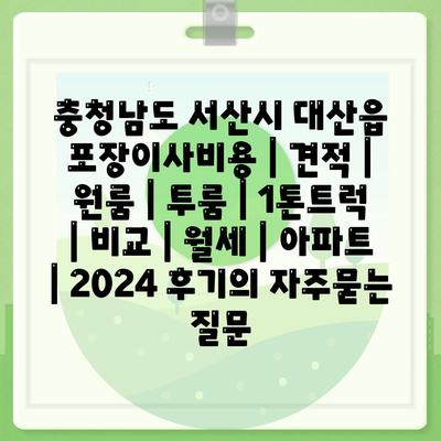 충청남도 서산시 대산읍 포장이사비용 | 견적 | 원룸 | 투룸 | 1톤트럭 | 비교 | 월세 | 아파트 | 2024 후기