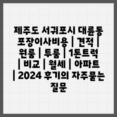 제주도 서귀포시 대륜동 포장이사비용 | 견적 | 원룸 | 투룸 | 1톤트럭 | 비교 | 월세 | 아파트 | 2024 후기