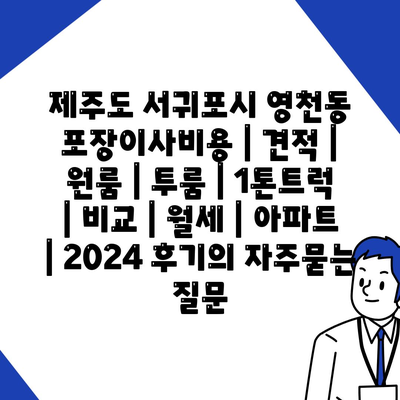 제주도 서귀포시 영천동 포장이사비용 | 견적 | 원룸 | 투룸 | 1톤트럭 | 비교 | 월세 | 아파트 | 2024 후기